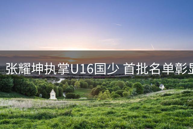 张耀坤执掌U16国少 首批名单彰显公平原则